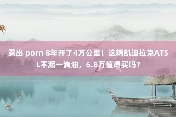 露出 porn 8年开了4万公里！这辆凯迪拉克ATSL不漏一滴油，6.8万值得买吗？