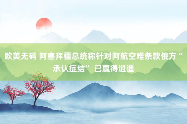 欧美无码 阿塞拜疆总统称针对阿航空难条款俄方“承认症结” 已赢得逍遥