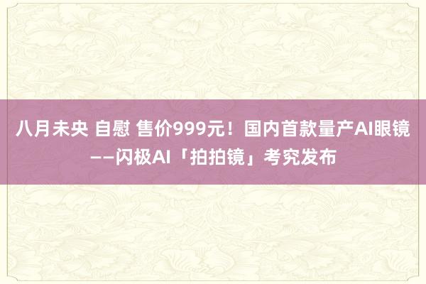 八月未央 自慰 售价999元！国内首款量产AI眼镜——闪极AI「拍拍镜」考究发布