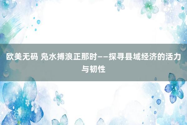 欧美无码 凫水搏浪正那时——探寻县域经济的活力与韧性
