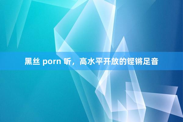 黑丝 porn 听，高水平开放的铿锵足音