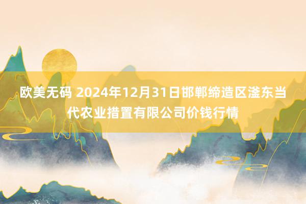 欧美无码 2024年12月31日邯郸缔造区滏东当代农业措置有限公司价钱行情