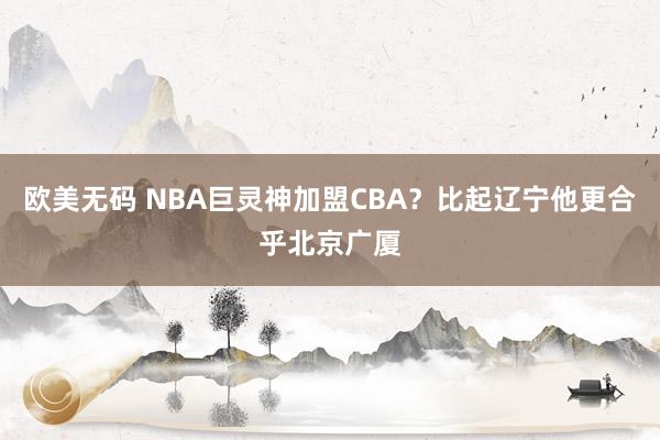 欧美无码 NBA巨灵神加盟CBA？比起辽宁他更合乎北京广厦