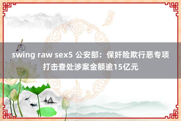 swing raw sex5 公安部：保奸险欺行恶专项打击查处涉案金额逾15亿元