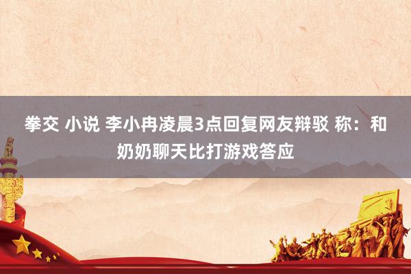 拳交 小说 李小冉凌晨3点回复网友辩驳 称：和奶奶聊天比打游戏答应