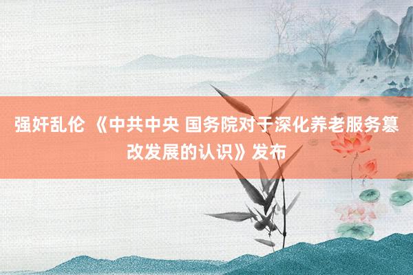 强奸乱伦 《中共中央 国务院对于深化养老服务篡改发展的认识》发布