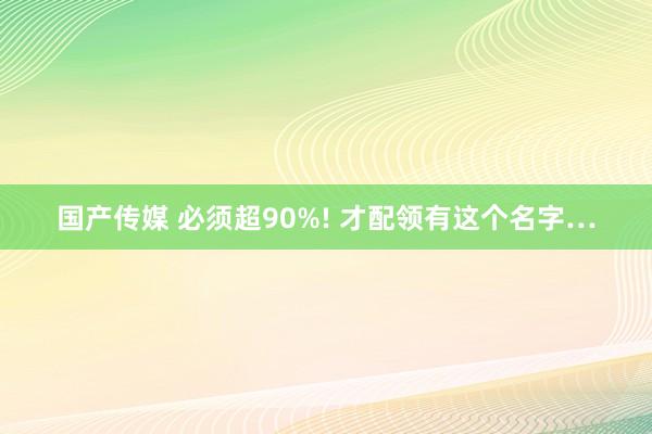 国产传媒 必须超90%! 才配领有这个名字…