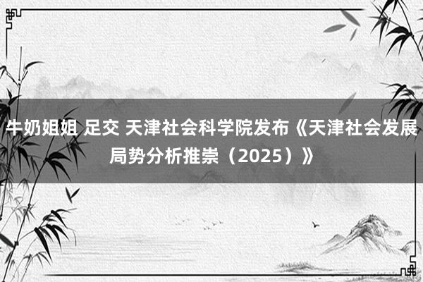 牛奶姐姐 足交 天津社会科学院发布《天津社会发展局势分析推崇（2025）》