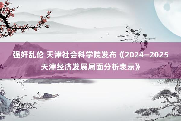 强奸乱伦 天津社会科学院发布《2024—2025天津经济发展局面分析表示》