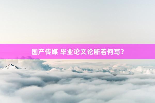 国产传媒 毕业论文论断若何写？