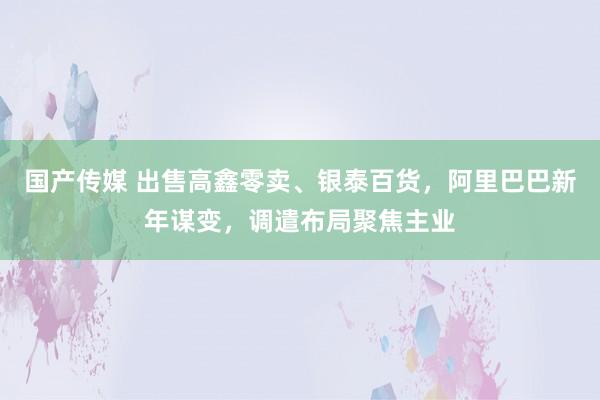 国产传媒 出售高鑫零卖、银泰百货，阿里巴巴新年谋变，调遣布局聚焦主业