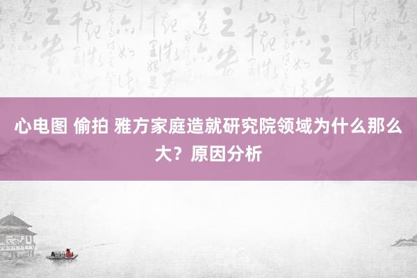 心电图 偷拍 雅方家庭造就研究院领域为什么那么大？原因分析