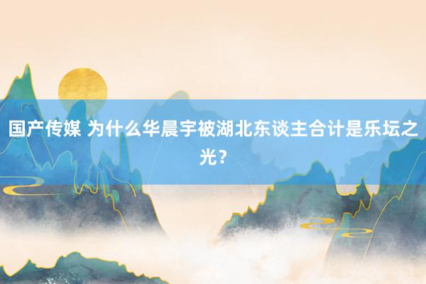 国产传媒 为什么华晨宇被湖北东谈主合计是乐坛之光？
