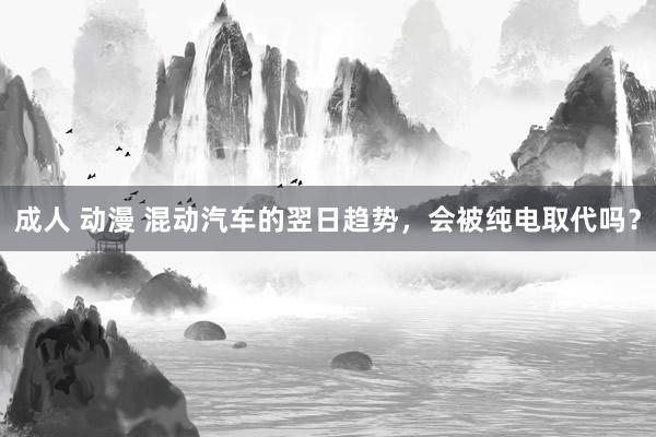 成人 动漫 混动汽车的翌日趋势，会被纯电取代吗？