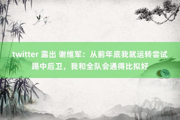 twitter 露出 谢维军：从前年底我就运转尝试踢中后卫，我和全队会通得比拟好