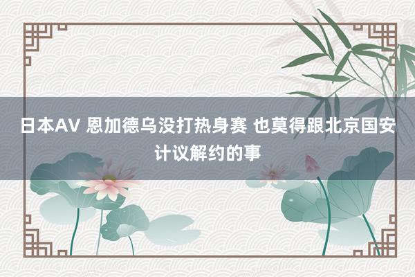 日本AV 恩加德乌没打热身赛 也莫得跟北京国安计议解约的事