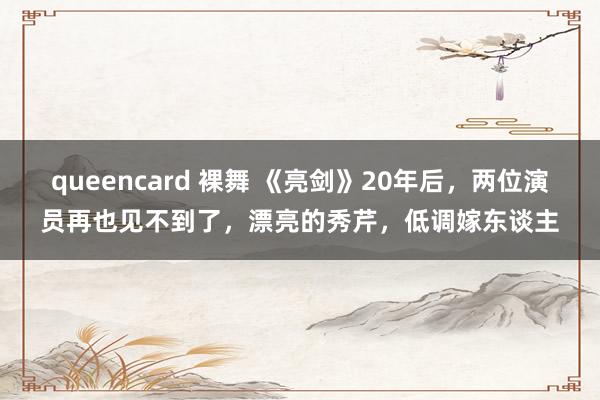queencard 裸舞 《亮剑》20年后，两位演员再也见不到了，漂亮的秀芹，低调嫁东谈主
