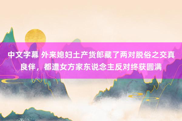 中文字幕 外来媳妇土产货郎藏了两对脱俗之交真良伴，都遭女方家东说念主反对终获圆满