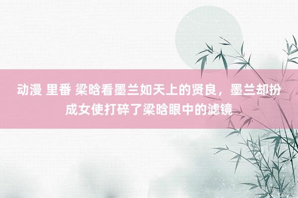 动漫 里番 梁晗看墨兰如天上的贤良，墨兰却扮成女使打碎了梁晗眼中的滤镜
