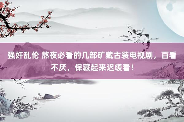 强奸乱伦 熬夜必看的几部矿藏古装电视剧，百看不厌，保藏起来迟缓看！
