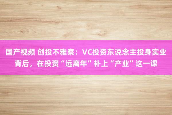 国产视频 创投不雅察：VC投资东说念主投身实业背后，在投资“远离年”补上“产业”这一课