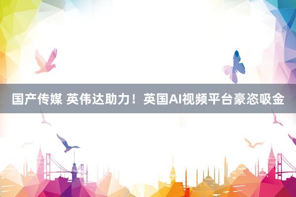 国产传媒 英伟达助力！英国AI视频平台豪恣吸金