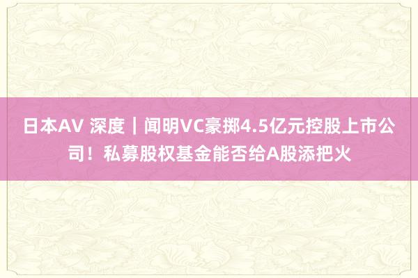 日本AV 深度｜闻明VC豪掷4.5亿元控股上市公司！私募股权基金能否给A股添把火