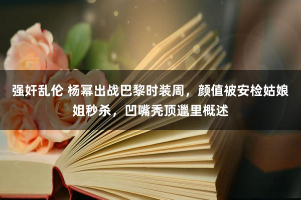 强奸乱伦 杨幂出战巴黎时装周，颜值被安检姑娘姐秒杀，凹嘴秃顶邋里概述