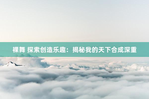 裸舞 探索创造乐趣：揭秘我的天下合成深重