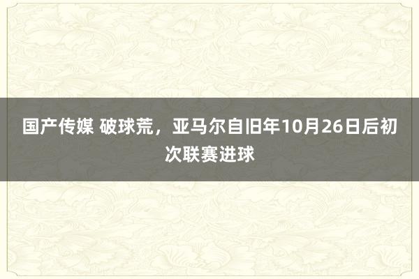 国产传媒 破球荒，亚马尔自旧年10月26日后初次联赛进球