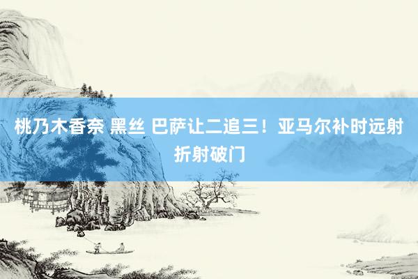 桃乃木香奈 黑丝 巴萨让二追三！亚马尔补时远射折射破门