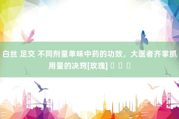 白丝 足交 不同剂量单味中药的功效，大医者齐掌抓用量的决窍[玫瑰] ​​​