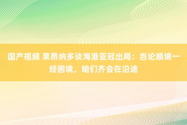 国产视频 莱昂纳多谈海港亚冠出局：岂论顺境一经困境，咱们齐会在沿途
