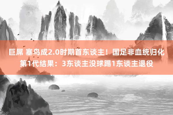 巨屌 塞鸟成2.0时期首东谈主！国足非血统归化第1代结果：3东谈主没球踢1东谈主退役