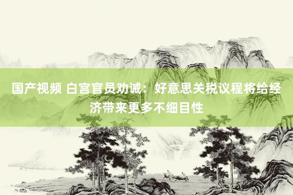 国产视频 白宫官员劝诫：好意思关税议程将给经济带来更多不细目性
