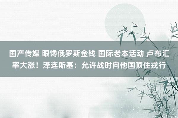 国产传媒 眼馋俄罗斯金钱 国际老本活动 卢布汇率大涨！泽连斯基：允许战时向他国顶住戎行