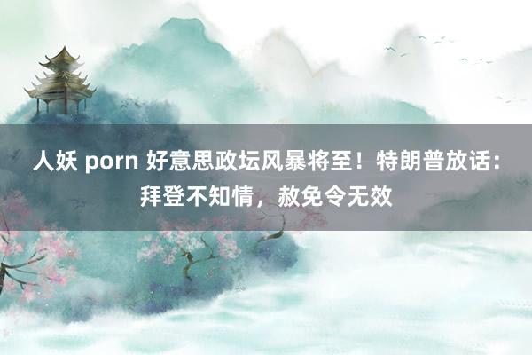 人妖 porn 好意思政坛风暴将至！特朗普放话：拜登不知情，赦免令无效
