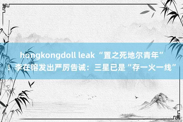 hongkongdoll leak “置之死地尔青年”！李在镕发出严厉告诫：三星已是“存一火一线”