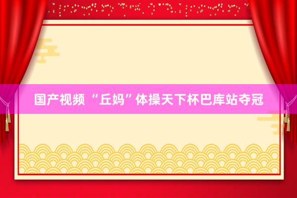 国产视频 “丘妈”体操天下杯巴库站夺冠