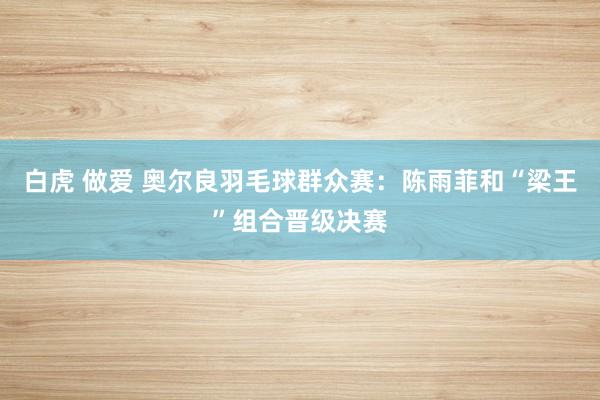 白虎 做爱 奥尔良羽毛球群众赛：陈雨菲和“梁王”组合晋级决赛