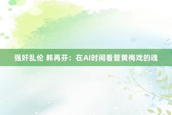强奸乱伦 韩再芬：在AI时间看管黄梅戏的魂