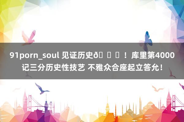 91porn_soul 见证历史👏！库里第4000记三分历史性技艺 不雅众合座起立答允！