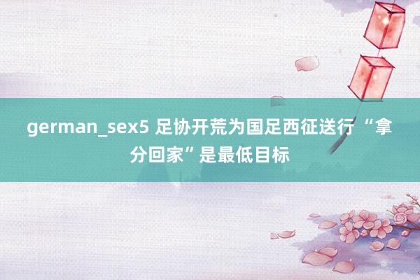 german_sex5 足协开荒为国足西征送行 “拿分回家”是最低目标