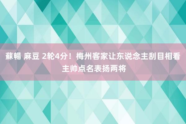 蘇暢 麻豆 2轮4分！梅州客家让东说念主刮目相看 主帅点名表扬两将