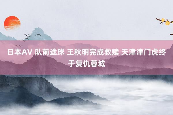 日本AV 队前途球 王秋明完成救赎 天津津门虎终于复仇蓉城