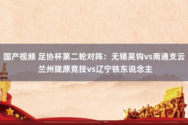 国产视频 足协杯第二轮对阵：无锡吴钩vs南通支云 兰州陇原竞技vs辽宁铁东说念主