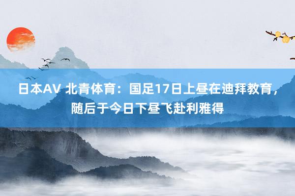 日本AV 北青体育：国足17日上昼在迪拜教育，随后于今日下昼飞赴利雅得
