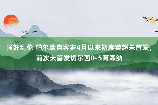 强奸乱伦 帕尔默自客岁4月以来初度英超未首发，前次未首发切尔西0-5阿森纳