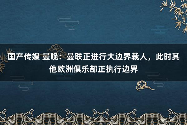 国产传媒 曼晚：曼联正进行大边界裁人，此时其他欧洲俱乐部正执行边界