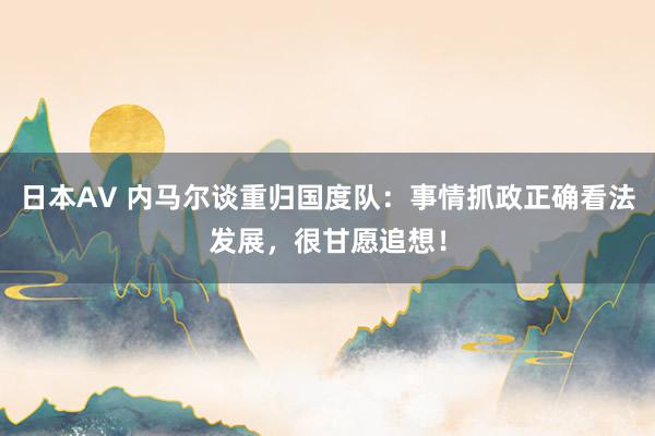 日本AV 内马尔谈重归国度队：事情抓政正确看法发展，很甘愿追想！